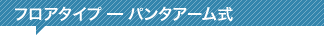 フロアタイプ ━ パンタアーム式